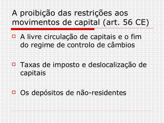 A proibição das restrições aos movimentos de capital (art. 56 CE) A livre circulação de capitais e o fim do regime de controlo de câmbios Taxas de imposto e deslocalização de capitais Os depósitos de não-residentes 