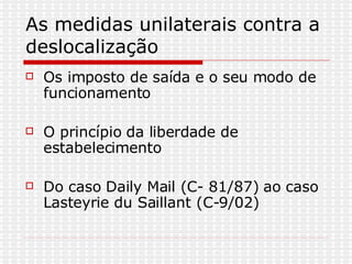 As medidas unilaterais contra a deslocalização Os imposto de saída e o seu modo de funcionamento O princípio da liberdade de estabelecimento Do caso Daily Mail (C- 81/87) ao caso Lasteyrie du Saillant (C-9/02)  