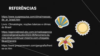 REFERÊNCIAS
https://www.suapesquisa.com/clima/massas_
de_ar_brasil.htm
Livro: Climatologia; noções básicas e climas
do Brasil
https://agenciabrasil.ebc.com.br/radioagencia
-nacional/geral/audio/2022-08/fenomeno-la-
nina-deve-continuar-mesmo-com-chegada-
da-primavera
https://www.preparaenem.com/geografia/frent
es-ar.htm
 
