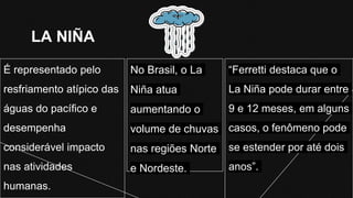 LA NIÑA
“Ferretti destaca que o
La Niña pode durar entre
9 e 12 meses, em alguns
casos, o fenômeno pode
se estender por até dois
anos”.
É representado pelo
resfriamento atípico das
águas do pacífico e
desempenha
considerável impacto
nas atividades
humanas.
No Brasil, o La
Niña atua
aumentando o
volume de chuvas
nas regiões Norte
e Nordeste.
 