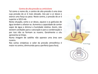 Centro de alta pressão ou anticiclone
Tal como o nome diz, o centro de alta pressão é uma área
cuja pressão do ar é mais elevado. Isto por o ar desce e
exerce uma força ou peso. Neste centro, a pressão do ar é
superior a 1013 mb.
Nesta situação, como o ar desce, aquece e as gotículas de
água tendem a afastar-se. Aumenta a capacidade de conter
vapor de água e diminui a humidade relativa. Assim, não
existem condições para a saturação e para a condensação e
por isso não se formam as nuvens. Geralmente o céu
apresenta-se limpo.
Numa imagem de satélite não aparece uma área sem
nuvens.
Nas cartas sinópticas o valor da pressão atmosférica é
maior no centro, diminuindo para a periferia (para fora).
 