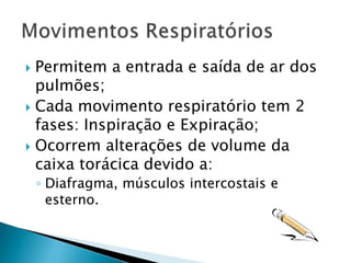  Permitem a entrada e saída de ar dos
pulmões;
 Cada movimento respiratório tem 2
fases: Inspiração e Expiração;
 Ocorrem alterações de volume da
caixa torácica devido a:
◦ Diafragma, músculos intercostais e
esterno.
 
