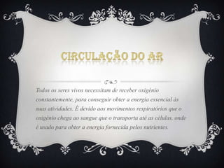 Todos os seres vivos necessitam de receber oxigénio
constantemente, para conseguir obter a energia essencial às
suas atividades. É devido aos movimentos respiratórios que o
oxigénio chega ao sangue que o transporta até as células, onde
é usado para obter a energia fornecida pelos nutrientes.

 