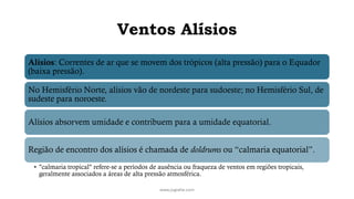 Ventos Alísios
Alísios: Correntes de ar que se movem dos trópicos (alta pressão) para o Equador
(baixa pressão).
No Hemisfério Norte, alísios vão de nordeste para sudoeste; no Hemisfério Sul, de
sudeste para noroeste.
Alísios absorvem umidade e contribuem para a umidade equatorial.
Região de encontro dos alísios é chamada de doldrums ou “calmaria equatorial”.
• "calmaria tropical" refere-se a períodos de ausência ou fraqueza de ventos em regiões tropicais,
geralmente associados a áreas de alta pressão atmosférica.
www.jografia.com
 