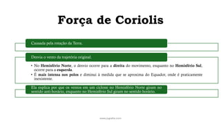 Força de Coriolis
www.jografia.com
Causada pela rotação da Terra.
• No Hemisfério Norte, o desvio ocorre para a direita do movimento, enquanto no Hemisfério Sul,
ocorre para a esquerda.
• É mais intensa nos polos e diminui à medida que se aproxima do Equador, onde é praticamente
inexistente.
Desvia o vento da trajetória original.
Ela explica por que os ventos em um ciclone no Hemisfério Norte giram no
sentido anti-horário, enquanto no Hemisfério Sul giram no sentido horário.
 