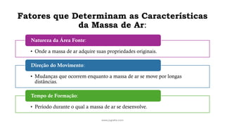 Fatores que Determinam as Características
da Massa de Ar:
www.jografia.com
• Onde a massa de ar adquire suas propriedades originais.
Natureza da Área Fonte:
• Mudanças que ocorrem enquanto a massa de ar se move por longas
distâncias.
Direção do Movimento:
• Período durante o qual a massa de ar se desenvolve.
Tempo de Formação:
 