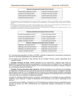 Subsecretaría de Educación Básica Circular No. 01/2014-2015
4"
Sesiones ordinarias del Consejo Técnico Escolar
Viernes 26 de septiembre de 2014 Viernes 27 de febrero de 2015
Viernes 31 de octubre de 2014 Viernes 27 de marzo de 2015
Viernes 28 de noviembre de 2014 Viernes 29 de mayo de 2015
Viernes 30 de enero de 2015 Viernes 26 de junio de 2015
!
• Por ningún motivo, los días programados para las sesiones del CTE, se usarán para llevar a cabo actividades sociales, cívicas, festivales o
cualquier otra acción que no esté indicada en los Lineamientos para la Organización y el Funcionamiento de los Consejos Técnicos Escolares
(Art. 5°).
• El colegiado escolar deberá informar a los padre y madres de familia, tutores o quienes ejerzan la patria potestad, que no habrá labores en las
fechas señaladas, en virtud de que sesionarán con la única finalidad de eficientar el servicio educativo.
• Las USAER y las Supervisiones de Educación Física deberán sesionar un día hábil anterior al planeado para los planteles educativos, con la
finalidad de tener los insumos necesarios para participar en la sesión.
!
Sesiones ordinarias del Consejo Técnico de Zona
Lunes 29 de septiembre de 2014 Lunes 2 de marzo de 2015
Lunes 3 de noviembre de 2014 Lunes 13 de abril de 2015
Lunes 1 de diciembre de 2014 Lunes 1 de junio de 2015
Martes 3 de febrero de 2015 Lunes 29 de junio de 2015
Sesiones ordinarias del Consejo Técnico de Sector
Miércoles 1 de octubre de 2014 Miércoles 4 de marzo de 2015
Miércoles 5 de noviembre de 2014 Miércoles 15 de abril de 2015
Miércoles 3 de diciembre de 2014 Miércoles 3 de junio de 2015
Jueves 5 de febrero de 2015 Miércoles 1 de julio de 2015
6.5 Las direcciones generales y de área y el ETRPE, realizarán el seguimiento a las sesiones ordinarias de
los CTE en las fechas establecidas en el calendario escolar.
6.6 Las etapas para desarrollar la fase intensiva de los Consejos Técnicos, estarán organizadas de la
siguiente manera:
• Consejos Técnicos de Zona.- Estarán presididos por los supervisores y deberán asistir todos los
directores de los planteles educativos que pertenecen a la misma zona y se realizará el 6 y 7 de agosto de
2014, en las sedes que cada supervisor designe. En el nivel de educación secundaria, se deberán incorporar
los coordinadores de jefes de enseñanza.
• Consejos Técnicos Escolares (fase intensiva).- Estarán presididos por los directores de los planteles
de organización completa y por los supervisores en el caso de los planteles unitarios o multigrados. Actividad
que se llevará a cabo del 11 al 15 de agosto de 2014, teniendo como sede el plantel educativo y participará
todo el personal que lo conforma incluyendo al de educación especial y al de educación física si los hubiera
u otro que incida con su práctica en el desarrollo educativo.
Los jefes de enseñanza deberán priorizar su atención y participación en los planteles con bajo rendimiento
académico, para coadyuvar a mejorar el desempeño de los docentes y por ende el aprendizaje de los
alumnos.
Los directores de las USAER, se integrarán en el CTE del plantel que presente mayores necesidades para la
atención de alumnos con NEE, prioritariamente con discapacidad, aptitudes sobresalientes y/o talentos
específicos.
 