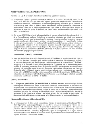 ASPECTOS TÉCNICOS ADMINISTRATIVOS

Reforma a la Ley de la Carrera Docente sobre el acoso y agresiones sexuales.

17. En atención al Decreto Legislativo número 604, publicado en el Diario Oficial n°, 95. tomo: 379, de
    fecha, 23 de mayo de 2008, que tiene como objetivo garantizar la integridad física y mental de las
    comunidades educativas, endureciendo las sanciones principales y accesorias por la comisiòn de
    acoso sexual y actos contra la libertad sexual, incorporando medidas preventivas y cautelares, el
    Ministerio de Educación ha incluido programas de capacitación y sensibilización en materia de
    prevención de todas las formas de violencia; así como contra la discriminación, con énfasis en la
    niñez y la adolescencia.

18. Por lo que el MINED prioriza la política de facilitar la correcta aplicación de las reformas de la Ley
    de la Carrera Docente, mediante el diseño de un manual de orientación que brinda paso a paso el
    procedimiento a seguir para la denuncia en los casos de violencia sexual en los centros escolares;
    además, con el objetivo de proteger a la niñez y a la adolescencia, da apoyo y atención a las víctimas
    de estas agresiones sexuales, por medio de la Dirección Nacional de Asesoría Jurídica, ofreciendo a
    las comunidades educativas de las instituciones escolares en donde se presenten estos hechos el
    acompañamiento jurídico por medio de abogados. Así mismo, pone a disposición del público para
    recepción de avisos los teléfonos 25102100, 25102102, 25102104, y coordina con otras instancias
    para brindar el apoyo psicológico necesario.

    Prevención del VIH-SIDA y sexualidad.

19. Dado que la educación es la mejor forma de prevenir el VIH-SIDA en la población escolar y que es
    más efectiva si se hace a temprana edad, los directores(as) de los centros educativos deben motivar a
    su personal docente para que fortalezcan sus conocimientos sobre la prevención de VIH-SIDA y
    promuevan en su alumnado el auto cuido y la abstinencia. Es necesario que en las escuelas se tomen
    medidas de protección para evitar riesgos de infección con VIH por accidentes, pero también debe
    orientarse a la comunidad educativa para no discriminar o estigmatizar a las personas que viven con
    el virus. Se reitera el llamado para no admitir en las escuelas personas o instituciones que pretendan
    formar sobre VIH-SIDA, sexualidad y otros temas afines sin la debida autorización del Ministerio de
    Educación. Esta autorización la brinda la Dirección Nacional de Juventud y para solicitarla se pueden
    comunicar a los teléfonos 25103325 - 25103328.

Género y masculinidad.

20. El enfoque de género es un eje transversal en el currículo nacional. Los estereotipos sexistas
    contribuyen a la inequidad de género en los centros educativos, crean ambientes de discriminación,
    estigmatización y de violencia de género, llegando hasta el abuso sexual. Los directores(as) deben
    orientar a los docentes para que trabajen el enfoque de género con su alumnado y para promover en la
    comunidad educativa, por medio de las Escuelas de Padres y Madres la erradicación del sexismo, la
    prevención de la violencia de género y del abuso sexual.. En este sentido se debe evitar la
    discriminación de adolescentes embarazadas y se les debe apoyar para su continuidad educativa.

Número de Identificación del Estudiante (NIE).

21. La boleta de captura de datos para la asignación del Número de Identificación del Estudiante (NIE) en
    el nivel parvulario queda suspendida para este año. Por lo tanto, se comunica que el próximo año se
    reanudará tal actividad; las boletas de captación de información del estudiante de educación
    parvularia y básica estarán, para el sector público, en el Libro de Matrícula, Asistencia y Evaluación
    de Rendimiento Escolar , como hoja desprendible; y para el sector privado, en la página web del
    Ministerio de Educación. El NIE en educación media es generado automáticamente en el Sistema de
    Registro Académica e Institucional (SIRAI).



                                                                                                        3
 