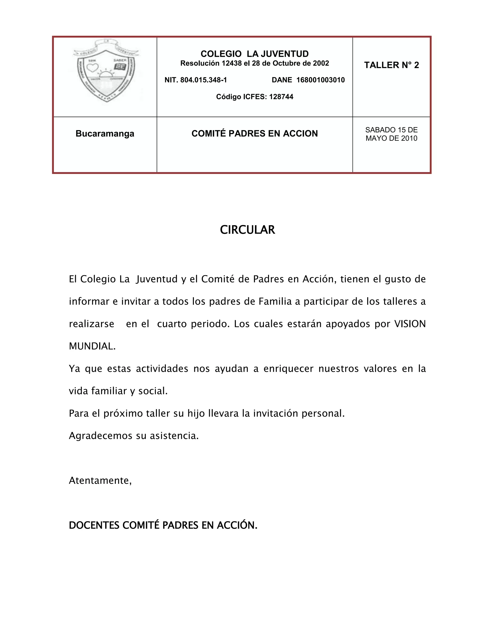 COLEGIO LA JUVENTUDResolución 12438 el 28 de Octubre de 2002NIT. 804.015.348-1 DANE 168001003010Código ICFES: 128744TALLER N° 2BucaramangaCOMITÉ PADRES EN ACCIONSABADO 15 DE MAYO DE 2010<br />CIRCULAR<br />El Colegio La Juventud y el Comité de Padres en Acción, tienen el gusto de informar e invitar a todos los padres de Familia a participar de los talleres a realizarse en el cuarto periodo. Los cuales estarán apoyados por VISION MUNDIAL.<br />Ya que estas actividades nos ayudan a enriquecer nuestros valores en la vida familiar y social.<br />Para el próximo taller su hijo llevara la invitación personal.<br />Agradecemos su asistencia.<br />Atentamente,<br />DOCENTES COMITÉ PADRES EN ACCIÓN.<br />