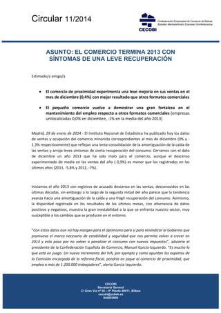 Circular 11/2014
 
 
 
 

ASUNTO: EL COMERCIO TERMINA 2013 CON
SÍNTOMAS DE UNA LEVE RECUPERACIÓN
Estimado/a amigo/a 

 
•

El comercio de proximidad experimenta una leve mejoría en sus ventas en el 
mes de diciembre (0,4%) con mejor resultado que otros formatos comerciales  

•

El  pequeño  comercio  vuelve  a  demostrar  una  gran  fortaleza  en  el 
mantenimiento del empleo respecto a otros formatos comerciales (empresas 
unilocalizadas 0,0% en diciembre, ‐1% en la media del año 2013)  

 

 
Madrid, 29 de enero de 2014.‐ El Instituto Nacional de Estadística ha publicado hoy los datos 
de ventas y  ocupación del comercio minorista correspondientes  al mes de diciembre  (0% y ‐
1,3% respectivamente) que reflejan una lenta consolidación de la amortiguación de la caída de 
las ventas y arroja leves síntomas de cierta recuperación del consumo. Cerramos con el dato 
de  diciembre  un  año  2013  que  ha  sido  malo  para  el  comercio,  aunque  el  descenso 
experimentado  de  media  en  las  ventas  del  año  (‐3,9%)  es  menor  que  los  registrados  en  los 
últimos años (2011, ‐5,8% y 2012, ‐7%). 
 
Iniciamos  el  año  2013  con  registros  de  acusado  descenso  en  las  ventas,  desconocidos  en  las 
últimas décadas, sin embargo a lo largo de la segunda mitad del año parece que la tendencia 
avanza hacia una amortiguación de la caída y una frágil recuperación del consumo. Asimismo, 
la  disparidad  registrada  en  los  resultados  de  los  últimos  meses,  con  alternancia  de  datos 
positivos y negativos, muestra la gran inestabilidad a la que se enfrenta nuestro sector, muy 
susceptible a los cambios que se producen en el entorno. 

 
“Con estos datos aún no hay margen para el optimismo pero sí para reivindicar al Gobierno que 
promueva  el  marco  necesario  de  estabilidad  y  seguridad  que  nos  permita  volver  a  crecer  en 
2014  y  esto  pasa  por  no  volver  a  penalizar  el  consumo  con  nuevos  impuestos”,  advierte  el 
presidente de la Confederación Española de Comercio, Manuel García‐Izquierdo. “Es mucho lo 
que está en juego. Un nuevo incremento del IVA, por ejemplo y como apuntan los expertos de 
la Comisión encargada de la reforma fiscal, pondría en jaque al comercio de proximidad, que 
emplea a más de 1.200.000 trabajadores”, alerta García‐Izquierdo. 
 

 
 
 

CECOBI
Secretaria General
C/ Gran Vía nº 50 – 5ª Planta 48011, Bilbao
cecobi@cebek.es
944002800

 