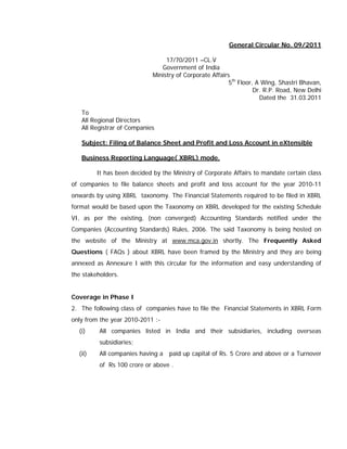 General Circular No. 09/2011

                                  17/70/2011 –CL.V
                                Government of India
                             Ministry of Corporate Affairs
                                                          5th Floor, A Wing, Shastri Bhavan,
                                                                    Dr. R.P. Road, New Delhi
                                                                      Dated the 31.03.2011

   To
   All Regional Directors
   All Registrar of Companies

   Subject: Filing of Balance Sheet and Profit and Loss Account in eXtensible

   Business Reporting Language( XBRL) mode.

         It has been decided by the Ministry of Corporate Affairs to mandate certain class
of companies to file balance sheets and profit and loss account for the year 2010-11
onwards by using XBRL taxonomy. The Financial Statements required to be filed in XBRL
format would be based upon the Taxonomy on XBRL developed for the existing Schedule
VI, as per the existing, (non converged) Accounting Standards notified under the
Companies (Accounting Standards) Rules, 2006. The said Taxonomy is being hosted on
the website of the Ministry at www.mca.gov.in shortly. The Frequently Asked
Questions ( FAQs ) about XBRL have been framed by the Ministry and they are being
annexed as Annexure I with this circular for the information and easy understanding of
the stakeholders.


Coverage in Phase I
2. The following class of companies have to file the Financial Statements in XBRL Form
only from the year 2010-2011 :-
  (i)     All companies listed in India and their subsidiaries, including overseas
          subsidiaries;
  (ii)    All companies having a   paid up capital of Rs. 5 Crore and above or a Turnover
          of Rs 100 crore or above .
 
