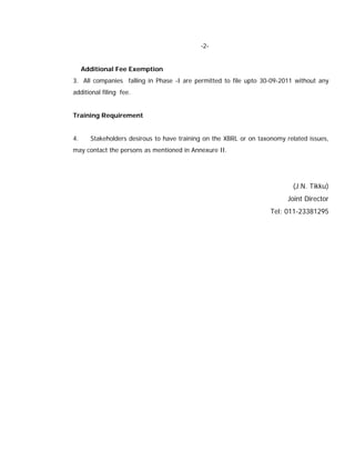 -2-


     Additional Fee Exemption
3. All companies falling in Phase -I are permitted to file upto 30-09-2011 without any
additional filing fee.


Training Requirement


4.     Stakeholders desirous to have training on the XBRL or on taxonomy related issues,
may contact the persons as mentioned in Annexure II.




                                                                           (J.N. Tikku)
                                                                          Joint Director
                                                                    Tel: 011-23381295
 
