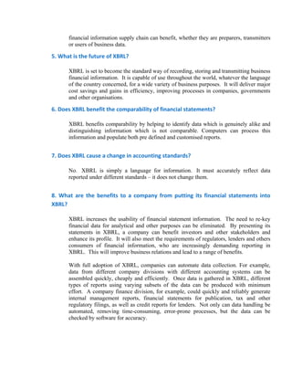 financial information supply chain can benefit, whether they are preparers, transmitters
       or users of business data.

5. What is the future of XBRL? 

       XBRL is set to become the standard way of recording, storing and transmitting business
       financial information. It is capable of use throughout the world, whatever the language
       of the country concerned, for a wide variety of business purposes. It will deliver major
       cost savings and gains in efficiency, improving processes in companies, governments
       and other organisations.

6. Does XBRL benefit the comparability of financial statements? 

       XBRL benefits comparability by helping to identify data which is genuinely alike and
       distinguishing information which is not comparable. Computers can process this
       information and populate both pre defined and customised reports.


7. Does XBRL cause a change in accounting standards? 

       No. XBRL is simply a language for information. It must accurately reflect data
       reported under different standards – it does not change them.


8.  What  are  the  benefits  to  a  company  from  putting  its  financial  statements  into 
XBRL? 

       XBRL increases the usability of financial statement information. The need to re-key
       financial data for analytical and other purposes can be eliminated. By presenting its
       statements in XBRL, a company can benefit investors and other stakeholders and
       enhance its profile. It will also meet the requirements of regulators, lenders and others
       consumers of financial information, who are increasingly demanding reporting in
       XBRL. This will improve business relations and lead to a range of benefits.

       With full adoption of XBRL, companies can automate data collection. For example,
       data from different company divisions with different accounting systems can be
       assembled quickly, cheaply and efficiently. Once data is gathered in XBRL, different
       types of reports using varying subsets of the data can be produced with minimum
       effort. A company finance division, for example, could quickly and reliably generate
       internal management reports, financial statements for publication, tax and other
       regulatory filings, as well as credit reports for lenders. Not only can data handling be
       automated, removing time-consuming, error-prone processes, but the data can be
       checked by software for accuracy.
 