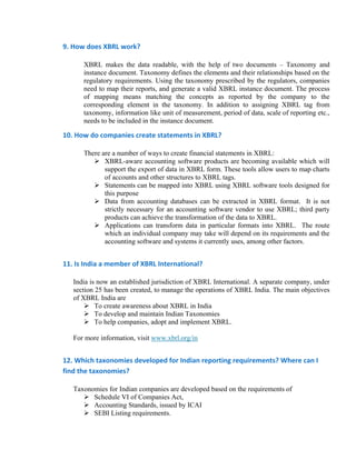 9. How does XBRL work?  

      XBRL makes the data readable, with the help of two documents – Taxonomy and
      instance document. Taxonomy defines the elements and their relationships based on the
      regulatory requirements. Using the taxonomy prescribed by the regulators, companies
      need to map their reports, and generate a valid XBRL instance document. The process
      of mapping means matching the concepts as reported by the company to the
      corresponding element in the taxonomy. In addition to assigning XBRL tag from
      taxonomy, information like unit of measurement, period of data, scale of reporting etc.,
      needs to be included in the instance document.

10. How do companies create statements in XBRL? 

      There are a number of ways to create financial statements in XBRL:
             XBRL-aware accounting software products are becoming available which will
             support the export of data in XBRL form. These tools allow users to map charts
             of accounts and other structures to XBRL tags.
             Statements can be mapped into XBRL using XBRL software tools designed for
             this purpose
             Data from accounting databases can be extracted in XBRL format. It is not
             strictly necessary for an accounting software vendor to use XBRL; third party
             products can achieve the transformation of the data to XBRL.
             Applications can transform data in particular formats into XBRL. The route
             which an individual company may take will depend on its requirements and the
             accounting software and systems it currently uses, among other factors.


11. Is India a member of XBRL International? 

   India is now an established jurisdiction of XBRL International. A separate company, under
   section 25 has been created, to manage the operations of XBRL India. The main objectives
   of XBRL India are
           To create awareness about XBRL in India
           To develop and maintain Indian Taxonomies
           To help companies, adopt and implement XBRL.

   For more information, visit www.xbrl.org/in


12. Which taxonomies developed for Indian reporting requirements? Where can I 
find the taxonomies? 

   Taxonomies for Indian companies are developed based on the requirements of
         Schedule VI of Companies Act,
         Accounting Standards, issued by ICAI
         SEBI Listing requirements.
 