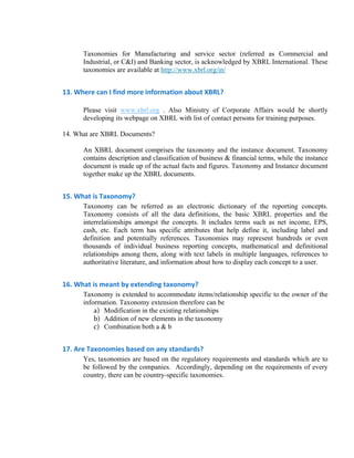 Taxonomies for Manufacturing and service sector (referred as Commercial and
      Industrial, or C&I) and Banking sector, is acknowledged by XBRL International. These
      taxonomies are available at http://www.xbrl.org/in/


13. Where can I find more information about XBRL? 

      Please visit www.xbrl.org . Also Ministry of Corporate Affairs would be shortly
      developing its webpage on XBRL with list of contact persons for training purposes.

14. What are XBRL Documents? 

      An XBRL document comprises the taxonomy and the instance document. Taxonomy
      contains description and classification of business & financial terms, while the instance
      document is made up of the actual facts and figures. Taxonomy and Instance document
      together make up the XBRL documents.


15. What is Taxonomy? 
      Taxonomy can be referred as an electronic dictionary of the reporting concepts.
      Taxonomy consists of all the data definitions, the basic XBRL properties and the
      interrelationships amongst the concepts. It includes terms such as net income, EPS,
      cash, etc. Each term has specific attributes that help define it, including label and
      definition and potentially references. Taxonomies may represent hundreds or even
      thousands of individual business reporting concepts, mathematical and definitional
      relationships among them, along with text labels in multiple languages, references to
      authoritative literature, and information about how to display each concept to a user.


16. What is meant by extending taxonomy? 
      Taxonomy is extended to accommodate items/relationship specific to the owner of the
      information. Taxonomy extension therefore can be
          a) Modification in the existing relationships
          b) Addition of new elements in the taxonomy
          c) Combination both a & b


17. Are Taxonomies based on any standards? 
      Yes, taxonomies are based on the regulatory requirements and standards which are to
      be followed by the companies. Accordingly, depending on the requirements of every
      country, there can be country-specific taxonomies.
 