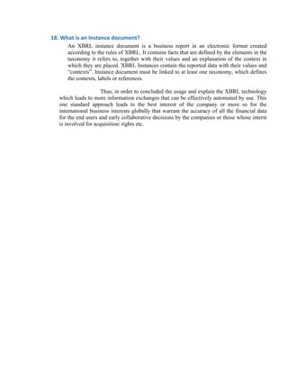 18. What is an Instance document?  
       An XBRL instance document is a business report in an electronic format created
       according to the rules of XBRL. It contains facts that are defined by the elements in the
       taxonomy it refers to, together with their values and an explanation of the context in
       which they are placed. XBRL Instances contain the reported data with their values and
       “contexts”. Instance document must be linked to at least one taxonomy, which defines
       the contexts, labels or references.

                       Thus, in order to concluded the usage and explain the XBRL technology
    which leads to more information exchanges that can be effectively automated by use. This
    one standard approach leads to the best interest of the company or more so for the
    international business interests globally that warrant the accuracy of all the financial data
    for the end users and early collaborative decisions by the companies or those whose interst
    is involved for acquisition/ rights etc.


 
 