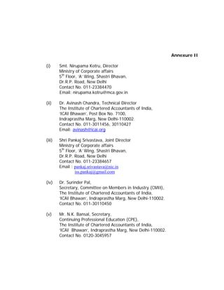 Annexure II

(i)     Smt. Nirupama Kotru, Director
        Ministry of Corporate affairs
        5th Floor, ‘A’ Wing, Shastri Bhavan,
        Dr.R.P. Road, New Delhi
        Contact No. 011-23384470
        Email: nirupama.kotru@mca.gov.in

(ii)    Dr. Avinash Chandra, Technical Director
        The Institute of Chartered Accountants of India,
        ‘ICAI Bhawan’, Post Box No. 7100,
        Indraprastha Marg, New Delhi-110002.
        Contact No. 011-3011456, 30110427
        Email: avinash@icai.org

(iii)   Shri Pankaj Srivastava, Joint Director
        Ministry of Corporate affairs
        5th Floor, ‘A’ Wing, Shastri Bhavan,
        Dr.R.P. Road, New Delhi
        Contact No. 011-23384657
        Email : pankaj.srivastava@nic.in
                 iss.pankaj@gmail.com

(iv)    Dr. Surinder Pal,
        Secretary, Committee on Members in Industry (CMII),
        The Institute of Chartered Accountants of India,
        ‘ICAI Bhawan’, Indraprastha Marg, New Delhi-110002.
        Contact No. 011-30110450

(v)     Mr. N.K. Bansal, Secretary,
        Continuing Professional Education (CPE),
        The Institute of Chartered Accountants of India,
        ‘ICAI Bhawan’, Indraprastha Marg, New Delhi-110002.
        Contact No. 0120-3045957
 