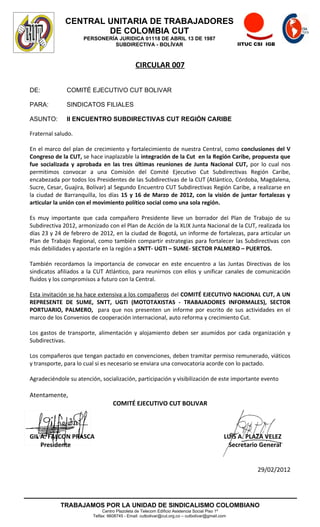 CENTRAL UNITARIA DE TRABAJADORES
                      DE COLOMBIA CUT
                     PERSONERÍA JURIDICA 01118 DE ABRIL 13 DE 1987
                              SUBDIRECTIVA - BOLÍVAR                                             IITUC CSI IGB



                                               CIRCULAR 007

DE:           COMITÉ EJECUTIVO CUT BOLIVAR

PARA:         SINDICATOS FILIALES

ASUNTO:       II ENCUENTRO SUBDIRECTIVAS CUT REGIÓN CARIBE

Fraternal saludo.

En el marco del plan de crecimiento y fortalecimiento de nuestra Central, como conclusiones del V
Congreso de la CUT, se hace inaplazable la integración de la Cut en la Región Caribe, propuesta que
fue socializada y aprobada en las tres últimas reuniones de Junta Nacional CUT, por lo cual nos
permitimos convocar a una Comisión del Comité Ejecutivo Cut Subdirectivas Región Caribe,
encabezada por todos los Presidentes de las Subdirectivas de la CUT (Atlántico, Córdoba, Magdalena,
Sucre, Cesar, Guajira, Bolívar) al Segundo Encuentro CUT Subdirectivas Región Caribe, a realizarse en
la ciudad de Barranquilla, los días 15 y 16 de Marzo de 2012, con la visión de juntar fortalezas y
articular la unión con el movimiento político social como una sola región.

Es muy importante que cada compañero Presidente lleve un borrador del Plan de Trabajo de su
Subdirectiva 2012, armonizado con el Plan de Acción de la XLIX Junta Nacional de la CUT, realizada los
días 23 y 24 de febrero de 2012, en la ciudad de Bogotá, un informe de fortalezas, para articular un
Plan de Trabajo Regional, como también compartir estrategias para fortalecer las Subdirectivas con
más debilidades y apostarle en la región a SNTT- UGTI – SUME- SECTOR PALMERO – PUERTOS.

También recordamos la importancia de convocar en este encuentro a las Juntas Directivas de los
sindicatos afiliados a la CUT Atlántico, para reunirnos con ellos y unificar canales de comunicación
fluidos y los compromisos a futuro con la Central.

Esta invitación se ha hace extensiva a los compañeros del COMITÉ EJECUTIVO NACIONAL CUT, A UN
REPRESENTE DE SUME, SNTT, UGTI (MOTOTAXISTAS - TRABAJADORES INFORMALES), SECTOR
PORTUARIO, PALMERO, para que nos presenten un informe por escrito de sus actividades en el
marco de los Convenios de cooperación internacional, auto reforma y crecimiento Cut.

Los gastos de transporte, alimentación y alojamiento deben ser asumidos por cada organización y
Subdirectivas.

Los compañeros que tengan pactado en convenciones, deben tramitar permiso remunerado, viáticos
y transporte, para lo cual si es necesario se enviara una convocatoria acorde con lo pactado.

Agradeciéndole su atención, socialización, participación y visibilización de este importante evento

Atentamente,
                                   COMITÉ EJECUTIVO CUT BOLIVAR



GIL A. FALCON PRASCA                                                                        LUIS A. PLAZA VELEZ
    Presidente                                                                               Secretario General


                                                                                                       29/02/2012




            TRABAJAMOS POR LA UNIDAD DE SINDICALISMO COLOMBIANO
                              Centro Plazoleta de Telecom Edificio Asistencia Social Piso 1º
                         Telfax: 6608745 - Email: cutbolivar@cut.org.co – cutbolivar@gmail.com
 