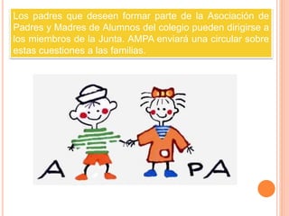 Los padres que deseen formar parte de la Asociación de 
Padres y Madres de Alumnos del colegio pueden dirigirse a 
los miembros de la Junta. AMPA enviará una circular sobre 
estas cuestiones a las familias. 
 
