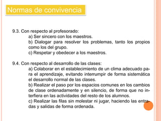 Normas de convivencia 
9.3. Con respecto al profesorado: 
a) Ser sincero con los maestros. 
b) Dialogar para resolver los problemas, tanto los propios 
como los del grupo. 
c) Respetar y obedecer a los maestros. 
9.4. Con respecto al desarrollo de las clases: 
a) Colaborar en el establecimiento de un clima adecuado pa-ra 
el aprendizaje, evitando interrumpir de forma sistemática 
el desarrollo normal de las clases. 
b) Realizar el paso por los espacios comunes en los cambios 
de clase ordenadamente y en silencio, de forma que no in-terfiera 
en las actividades del resto de los alumnos. 
c) Realizar las filas sin molestar ni jugar, haciendo las entra-das 
y salidas de forma ordenada. 
 