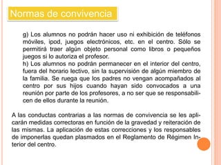 Normas de convivencia 
g) Los alumnos no podrán hacer uso ni exhibición de teléfonos 
móviles, ipod, juegos electrónicos, etc. en el centro. Sólo se 
permitirá traer algún objeto personal como libros o pequeños 
juegos si lo autoriza el profesor. 
h) Los alumnos no podrán permanecer en el interior del centro, 
fuera del horario lectivo, sin la supervisión de algún miembro de 
la familia. Se ruega que los padres no vengan acompañados al 
centro por sus hijos cuando hayan sido convocados a una 
reunión por parte de los profesores, a no ser que se responsabili-cen 
de ellos durante la reunión. 
A las conductas contrarias a las normas de convivencia se les apli-carán 
medidas correctoras en función de la gravedad y reiteración de 
las mismas. La aplicación de estas correcciones y los responsables 
de imponerlas quedan plasmados en el Reglamento de Régimen In-terior 
del centro. 
