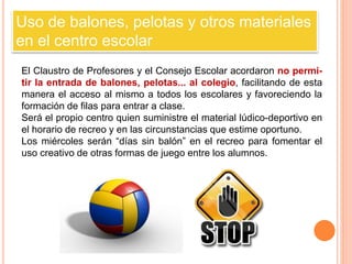 Uso de balones, pelotas y otros materiales 
en el centro escolar 
El Claustro de Profesores y el Consejo Escolar acordaron no permi-tir 
la entrada de balones, pelotas... al colegio, facilitando de esta 
manera el acceso al mismo a todos los escolares y favoreciendo la 
formación de filas para entrar a clase. 
Será el propio centro quien suministre el material lúdico-deportivo en 
el horario de recreo y en las circunstancias que estime oportuno. 
Los miércoles serán “días sin balón” en el recreo para fomentar el 
uso creativo de otras formas de juego entre los alumnos. 
 