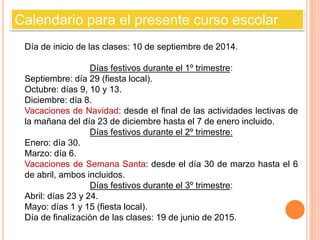 Calendario para el presente curso escolar 
Día de inicio de las clases: 10 de septiembre de 2014. 
Días festivos durante el 1º trimestre: 
Septiembre: día 29 (fiesta local). 
Octubre: días 9, 10 y 13. 
Diciembre: día 8. 
Vacaciones de Navidad: desde el final de las actividades lectivas de 
la mañana del día 23 de diciembre hasta el 7 de enero incluido. 
Días festivos durante el 2º trimestre: 
Enero: día 30. 
Marzo: día 6. 
Vacaciones de Semana Santa: desde el día 30 de marzo hasta el 6 
de abril, ambos incluidos. 
Días festivos durante el 3º trimestre: 
Abril: días 23 y 24. 
Mayo: días 1 y 15 (fiesta local). 
Día de finalización de las clases: 19 de junio de 2015. 
 