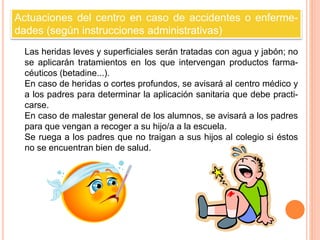 Actuaciones del centro en caso de accidentes o enferme-dades 
(según instrucciones administrativas) 
Las heridas leves y superficiales serán tratadas con agua y jabón; no 
se aplicarán tratamientos en los que intervengan productos farma-céuticos 
(betadine...). 
En caso de heridas o cortes profundos, se avisará al centro médico y 
a los padres para determinar la aplicación sanitaria que debe practi-carse. 
En caso de malestar general de los alumnos, se avisará a los padres 
para que vengan a recoger a su hijo/a a la escuela. 
Se ruega a los padres que no traigan a sus hijos al colegio si éstos 
no se encuentran bien de salud. 
 