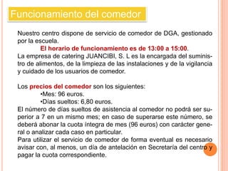 Funcionamiento del comedor 
Nuestro centro dispone de servicio de comedor de DGA, gestionado 
por la escuela. 
El horario de funcionamiento es de 13:00 a 15:00. 
La empresa de catering JUANCIBI, S. L es la encargada del suminis-tro 
de alimentos, de la limpieza de las instalaciones y de la vigilancia 
y cuidado de los usuarios de comedor. 
Los precios del comedor son los siguientes: 
•Mes: 96 euros. 
•Días sueltos: 6,80 euros. 
El número de días sueltos de asistencia al comedor no podrá ser su-perior 
a 7 en un mismo mes; en caso de superarse este número, se 
deberá abonar la cuota íntegra de mes (96 euros) con carácter gene-ral 
o analizar cada caso en particular. 
Para utilizar el servicio de comedor de forma eventual es necesario 
avisar con, al menos, un día de antelación en Secretaría del centro y 
pagar la cuota correspondiente. 
 
