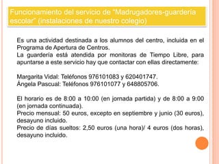 Funcionamiento del servicio de “Madrugadores-guardería 
escolar” (instalaciones de nuestro colegio) 
Es una actividad destinada a los alumnos del centro, incluida en el 
Programa de Apertura de Centros. 
La guardería está atendida por monitoras de Tiempo Libre, para 
apuntarse a este servicio hay que contactar con ellas directamente: 
Margarita Vidal: Teléfonos 976101083 y 620401747. 
Ángela Pascual: Teléfonos 976101077 y 648805706. 
El horario es de 8:00 a 10:00 (en jornada partida) y de 8:00 a 9:00 
(en jornada continuada). 
Precio mensual: 50 euros, excepto en septiembre y junio (30 euros), 
desayuno incluido. 
Precio de días sueltos: 2,50 euros (una hora)/ 4 euros (dos horas), 
desayuno incluido. 
 