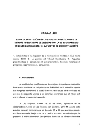 CIRCULAR 1/2009


   SOBRE LA SUSTITUCIÓN EN EL SISTEMA DE JUSTICIA JUVENIL DE
 MEDIDAS NO PRIVATIVAS DE LIBERTAD POR LA DE INTERNAMIENTO
  EN CENTRO SEMIABIERTO, EN SUPUESTOS DE QUEBRANTAMIENTO




1.- Antecedentes 2.- La regulación de la modificación de medidas in peius tras la
reforma   8/2006   3.-   La   posición   del   Tribunal   Constitucional   4.-   Requisitos
procedimentales 5.- Constatación del quebrantamiento 6.- Requisitos materiales: el
principio de proporcionalidad. 7.- Conclusiones.




       1.- Antecedentes


       La posibilidad de modificación de las medidas impuestas en resolución
firme como manifestación del principio de flexibilidad en la ejecución supone
dar márgenes de maniobra al Juez y al Fiscal y trae causa en la necesidad de
adecuar la respuesta jurídica a las concretas demandas que el interés del
menor plantee en cada caso concreto.


       La Ley Orgánica 5/2000, de 12 de enero, reguladora de la
responsabilidad penal de los menores (en adelante, LORPM) asume este
principio general, concretamente en los arts. 13 y 51, que permiten reducir,
modificar o cancelar la ejecución de la medida impuesta, tratando siempre de
preservar el interés del menor. Este principio es una de las señas de identidad



                                                                                         1
 