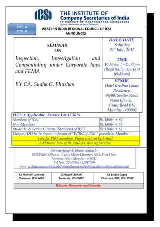 PCH - 4
                    WESTERN INDIA REGIONAL COUNCIL OF ICSI
  PDP - 8
                                ANNOUNCES
                                                                      DAY & DATE
                         SEMINAR                                         Saturday
                            ON                                        21 July , 2012
                                                                        st



 Inspection,  Investigation   and                                         TIME
 Compounding under Corporate laws                                 10.30 am to 05.30 pm
                                                                  (Registration starts at
 and FEMA                                                               09.45 am)
                                                                         VENUE
 BY CA. Sudha G. Bhushan                                           Hotel Krishna Palace
                                                                        Residency.
                                                                   96/98, Sleater Road,
                                                                     Nana Chowk,
                                                                     Grant Road (W)
                                                                    Mumbai - 400007
FEES + Applicable Service Tax 12.36 %
Members of ICSI                                          Rs.1500/- + ST
Non-Members                                              Rs.1800/- + ST
Students & Senior Citizens (Members) of ICSI             Rs.1200/- + ST
Cheque / DD to be drawn in favour of “WIRC of ICSI ” payable at Mumbai
               Free for PMS members. Please confirm by E-mail
                Additional Fees of Rs 250/- for spot registration
                          For enrollment, please contact:-
              ICSI-WIRC Office at 13 Jolly Maker Chambers No.2, First Floor,
                           Nariman Point, Mumbai - 400021
                             Tel Nos.: 22047569 / 22047580
    Email: archana.sawant@icsi.edu/ bharatkumar.rathod@icsi.edu/ sudipto.pal@icsi.edu

   CS Mahavir Lunawat             CS Ragini Chokshi                  CS Sanjay Gupta
   Chairman, ICSI-WIRC           Secretary, ICSI-WIRC           Chairman, PDC, ICSI- WIRC

                               Educate, Empower and Execute
 