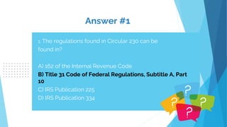 Answer #1
1. The regulations found in Circular 230 can be
found in?
A) 162 of the Internal Revenue Code
B) Title 31 Code of Federal Regulations, Subtitle A, Part
10
C) IRS Publication 225
D) IRS Publication 334
 