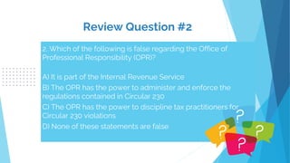 2. Which of the following is false regarding the Office of
Professional Responsibility (OPR)?
A) It is part of the Internal Revenue Service
B) The OPR has the power to administer and enforce the
regulations contained in Circular 230
C) The OPR has the power to discipline tax practitioners for
Circular 230 violations
D) None of these statements are false
Review Question #2
 