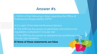 Answer #1
2. Which of the following is false regarding the Office of
Professional Responsibility (OPR)?
A) It is part of the Internal Revenue Service
B) The OPR has the power to administer and enforce the
regulations contained in Circular 230
C) The OPR has the power to discipline tax practitioners for
Circular 230 violations
D) None of these statements are false
 