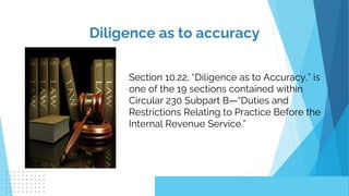 Diligence as to accuracy
Section 10.22, “Diligence as to Accuracy,” is
one of the 19 sections contained within
Circular 230 Subpart B—“Duties and
Restrictions Relating to Practice Before the
Internal Revenue Service.”
 