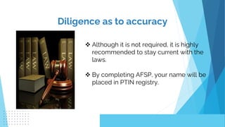 Diligence as to accuracy
 Although it is not required, it is highly
recommended to stay current with the
laws.
 By completing AFSP, your name will be
placed in PTIN registry.
 