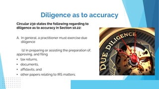 Circular 230 states the following regarding to
diligence as to accuracy in Section 10.22:
A. In general, a practitioner must exercise due
diligence
(1) In preparing or assisting the preparation of,
approving, and filing
• tax returns,
• documents,
• affidavits, and
• other papers relating to IRS matters;
Diligence as to accuracy
 