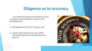 (2) In determining the correctness of oral
or written representations made by the
practitioner to:
 the Department of the Treasury; and
 clients with reference to any matter
administered by the Internal Revenue
Service.
Diligence as to accuracy
 