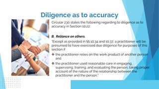 Circular 230 states the following regarding to diligence as to
accuracy in Section 10.22:
B. Reliance on others.
“Except as provided in §§ 10.34 and 10.37, a practitioner will be
presumed to have exercised due diligence for purposes of this
section if
 the practitioner relies on the work product of another person
and
 the practitioner used reasonable care in engaging,
supervising, training, and evaluating the person, taking proper
account of the nature of the relationship between the
practitioner and the person.”
Diligence as to accuracy
 