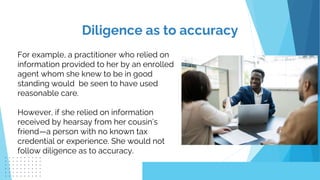 For example, a practitioner who relied on
information provided to her by an enrolled
agent whom she knew to be in good
standing would be seen to have used
reasonable care.
However, if she relied on information
received by hearsay from her cousin’s
friend—a person with no known tax
credential or experience. She would not
follow diligence as to accuracy.
Diligence as to accuracy
 