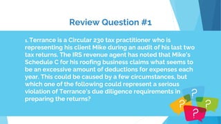 Review Question #1
1. Terrance is a Circular 230 tax practitioner who is
representing his client Mike during an audit of his last two
tax returns. The IRS revenue agent has noted that Mike's
Schedule C for his roofing business claims what seems to
be an excessive amount of deductions for expenses each
year. This could be caused by a few circumstances, but
which one of the following could represent a serious
violation of Terrance's due diligence requirements in
preparing the returns?
 
