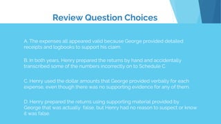 Review Question Choices
A. The expenses all appeared valid because George provided detailed
receipts and logbooks to support his claim.
B. In both years, Henry prepared the returns by hand and accidentally
transcribed some of the numbers incorrectly on to Schedule C.
C. Henry used the dollar amounts that George provided verbally for each
expense, even though there was no supporting evidence for any of them.
D. Henry prepared the returns using supporting material provided by
George that was actually false, but Henry had no reason to suspect or know
it was false.
 