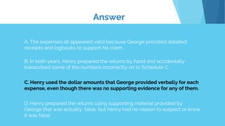 Answer
A. The expenses all appeared valid because George provided detailed
receipts and logbooks to support his claim.
B. In both years, Henry prepared the returns by hand and accidentally
transcribed some of the numbers incorrectly on to Schedule C.
C. Henry used the dollar amounts that George provided verbally for each
expense, even though there was no supporting evidence for any of them.
D. Henry prepared the returns using supporting material provided by
George that was actually false, but Henry had no reason to suspect or know
it was false.
 