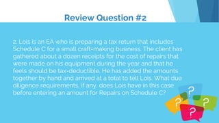 Review Question #2
2. Lois is an EA who is preparing a tax return that includes
Schedule C for a small craft-making business. The client has
gathered about a dozen receipts for the cost of repairs that
were made on his equipment during the year and that he
feels should be tax-deductible. He has added the amounts
together by hand and arrived at a total to tell Lois. What due
diligence requirements, if any, does Lois have in this case
before entering an amount for Repairs on Schedule C?
 