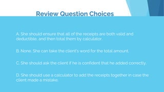 Review Question Choices
A. She should ensure that all of the receipts are both valid and
deductible, and then total them by calculator.
B. None. She can take the client's word for the total amount.
C. She should ask the client if he is confident that he added correctly.
D. She should use a calculator to add the receipts together in case the
client made a mistake.
 