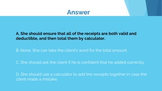 A. She should ensure that all of the receipts are both valid and
deductible, and then total them by calculator.
B. None. She can take the client's word for the total amount.
C. She should ask the client if he is confident that he added correctly.
D. She should use a calculator to add the receipts together in case the
client made a mistake.
Answer
 