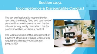 Section 10.51
Incompetence & Disreputable Conduct
.
The tax professional is responsible for
ensuring the timely filing and payment of
personal income tax returns and the tax
returns for any entity over which the tax
professional has, or shares, control.
The willful evasion of the assessment or
payment of tax also violates Circular 230
regulations (Treasury Circular 230,
§10.51(a)(6)).
 
