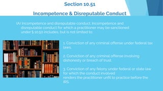Section 10.51
Incompetence & Disreputable Conduct
(A) Incompetence and disreputable conduct. Incompetence and
disreputable conduct for which a practitioner may be sanctioned
under § 10.50 includes, but is not limited to:
1. Conviction of any criminal offense under federal tax
laws.
2. Conviction of any criminal offense involving
dishonesty or breach of trust.
3. Conviction of any felony under federal or state law
for which the conduct involved
renders the practitioner unfit to practice before the
IRS.
 