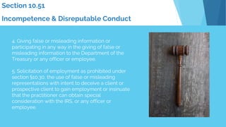 Section 10.51
Incompetence & Disreputable Conduct
4. Giving false or misleading information or
participating in any way in the giving of false or
misleading information to the Department of the
Treasury or any officer or employee.
5. Solicitation of employment as prohibited under
section §10.30, the use of false or misleading
representations with intent to deceive a client or
prospective client to gain employment or insinuate
that the practitioner can obtain special
consideration with the IRS, or any officer or
employee.
 